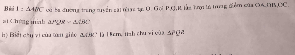 △ ABC có ba đường trung tuyến cắt nhau tại O. Gọi P, Q, R lần lượt là trung điểm của OA, OB, OC. 
a) Chứng minh △ PQRsim △ ABC
b) Biết chu vi của tam giác △ ABC là 18cm, tính chu vi của △ PQR