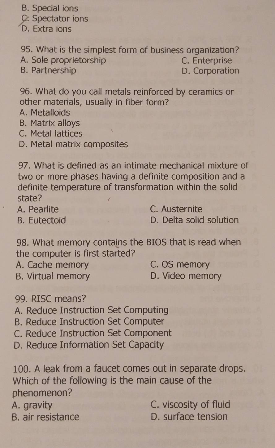 B. Special ions
C. Spectator ions
D. Extra ions
95. What is the simplest form of business organization?
A. Sole proprietorship C. Enterprise
B. Partnership D. Corporation
96. What do you call metals reinforced by ceramics or
other materials, usually in fiber form?
A. Metalloids
B. Matrix alloys
C. Metal lattices
D. Metal matrix composites
97. What is defined as an intimate mechanical mixture of
two or more phases having a definite composition and a
definite temperature of transformation within the solid
state?
A. Pearlite C. Austernite
B. Eutectoid D. Delta solid solution
98. What memory contains the BIOS that is read when
the computer is first started?
A. Cache memory C. OS memory
B. Virtual memory D. Video memory
99. RISC means?
A. Reduce Instruction Set Computing
B. Reduce Instruction Set Computer
C. Reduce Instruction Set Component
D. Reduce Information Set Capacity
100. A leak from a faucet comes out in separate drops.
Which of the following is the main cause of the
phenomenon?
A. gravity C. viscosity of fluid
B. air resistance D. surface tension