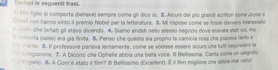 Traduci le seguenti frasi. 
. Mio figlio si comporta (behave) sempre come gli dico io. 2. Alcuni dei più grandi scrittori come Joyce o 
Orwell non hanno vinto il premio Nobel per la letteratura. 3. Mi rispose come se fosse davvero interessato 
e quello che (what) gli stavo dicendo. 4. Siamo andati nello stesso negozio dove eravate stati voi, ma 
in svendita (sa/es) era già finita. 5. Penso che questa sia proprio la camicia rosa che piaceva tanto a 
ts marito. 6. Il professore parlava lentamente, come se volesse essere sicuro che tutti seguissero la 
ue splegazione. 7. A Dicono che Ophelie abbia una bella voce. B Bellissima. Canta come un usignolo 
Cightingale). 8. A Com'è stato il film? B Bellissimo (Excellent). È il film migliore che abbia mai visto!