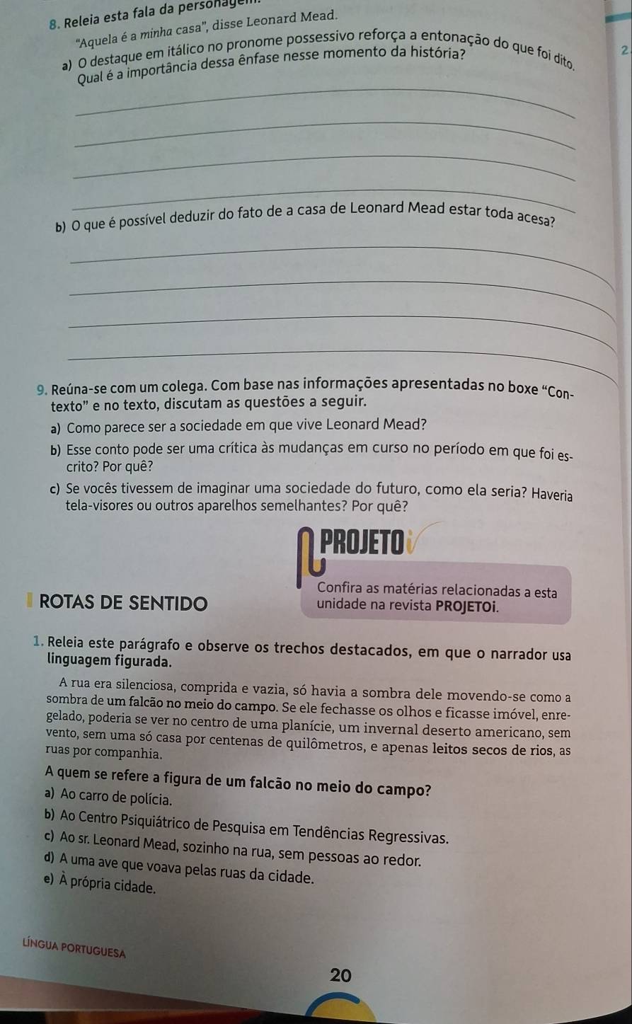 Releia esta fala da personagen
''Aquela é a minha casa'', disse Leonard Mead.
a) O destaque em itálico no pronome possessivo reforça a entonação do que foi dito,
Qual é a importância dessa ênfase nesse momento da história?
2
_
_
_
_
b) O que é possível deduzir do fato de a casa de Leonard Mead estar toda acesa?
_
_
_
_
9. Reúna-se com um colega. Com base nas informações apresentadas no boxe “Con-
texto” e no texto, discutam as questões a seguir.
a) Como parece ser a sociedade em que vive Leonard Mead?
b) Esse conto pode ser uma crítica às mudanças em curso no período em que foi es-
crito? Por quê?
c) Se vocês tivessem de imaginar uma sociedade do futuro, como ela seria? Haveria
tela-visores ou outros aparelhos semelhantes? Por quê?
PROjETO
Confira as matérias relacionadas a esta
ROTAS DE SENTIDO unidade na revista PROJETOi.
1. Releia este parágrafo e observe os trechos destacados, em que o narrador usa
linguagem figurada.
A rua era silenciosa, comprida e vazia, só havia a sombra dele movendo-se como a
sombra de um falcão no meio do campo. Se ele fechasse os olhos e ficasse imóvel, enre-
gelado, poderia se ver no centro de uma planície, um invernal deserto americano, sem
vento, sem uma só casa por centenas de quilômetros, e apenas leitos secos de rios, as
ruas por companhia.
A quem se refere a figura de um falcão no meio do campo?
a) Ao carro de polícia.
b) Ao Centro Psiquiátrico de Pesquisa em Tendências Regressivas.
c) Ao sr. Leonard Mead, sozinho na rua, sem pessoas ao redor.
d) A uma ave que voava pelas ruas da cidade.
e) À própria cidade.
LíNGUA PORTUGUESA
20