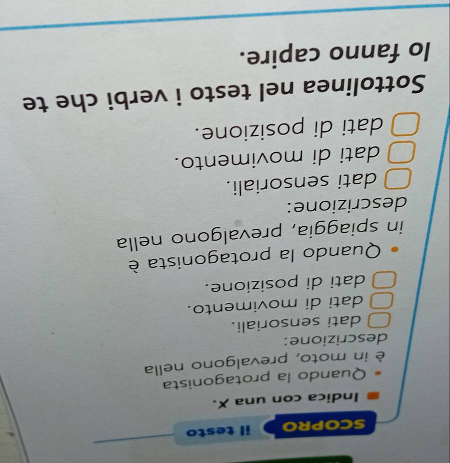 SCOPRO il testo
Indica con una X.
Quando la protagonista
è in moto, prevalgono nella
descrizione:
dati sensoriali.
dati di movimento.
dati di posizione.
Quando la protagonista è
in spiaggia, prevalgono nella
descrizione:
dati sensoriali.
dati di movimento.
dati di posizione.
Sottolinea nel testo i verbi che te
lo fanno capire.