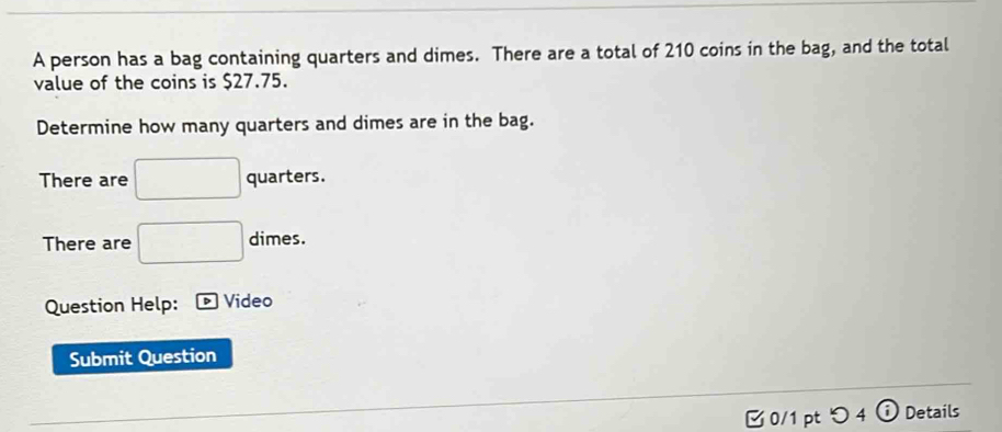 A person has a bag containing quarters and dimes. There are a total of 210 coins in the bag, and the total 
value of the coins is $27.75. 
Determine how many quarters and dimes are in the bag. 
There are □ quarters. 
There are □ dimes. 
Question Help: Video 
Submit Question 
0/1 pt つ4 ⓘ Details