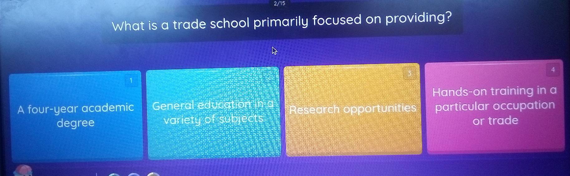 2/15
What is a trade school primarily focused on providing?
4
Hands-on training in a
A four-year academic General education in
Research opportunities particular occupation
degree variety of subjects or trade