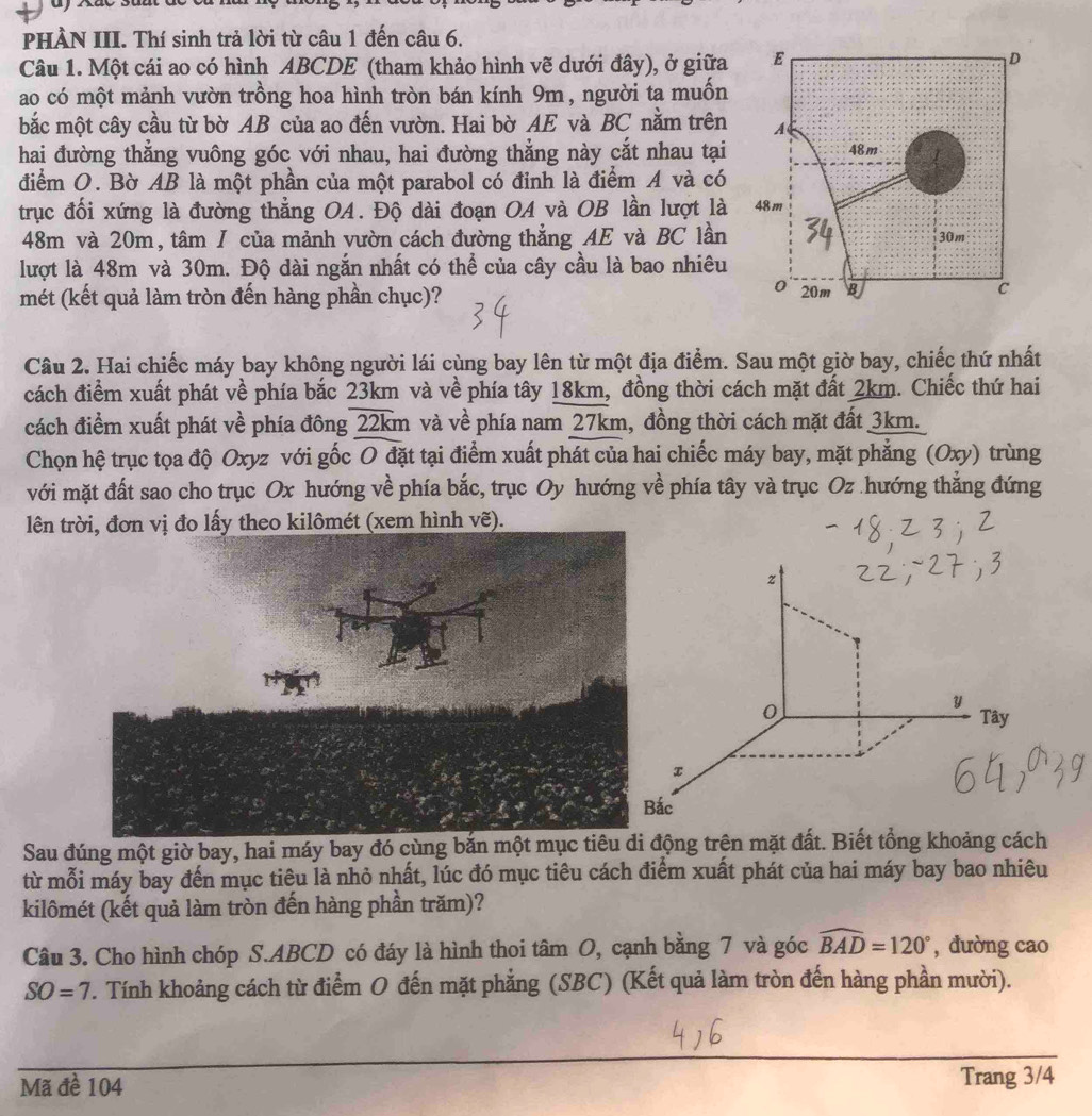 PHÀN III. Thí sinh trả lời từ câu 1 đến câu 6.
Câu 1. Một cái ao có hình ABCDE (tham khảo hình vẽ dưới đây), ở giữa
ao có một mảnh vườn trồng hoa hình tròn bán kính 9m , người ta muốn
bắc một cây cầu từ bờ AB của ao đến vườn. Hai bờ AE và BC nằm trên
hai đường thẳng vuông góc với nhau, hai đường thẳng này cắt nhau tại
điểm O. Bờ AB là một phần của một parabol có đinh là điểm A và có
trục đối xứng là đường thẳng OA. Độ dài đoạn OA và OB lần lượt là
48m và 20m, tâm I của mảnh vườn cách đường thẳng AE và BC lần
lượt là 48m và 30m. Độ dài ngắn nhất có thể của cây cầu là bao nhiêu
mét (kết quả làm tròn đến hàng phần chục)? 
Câu 2. Hai chiếc máy bay không người lái cùng bay lên từ một địa điểm. Sau một giờ bay, chiếc thứ nhất
cách điểm xuất phát về phía bắc 23km và về phía tây 18km, đồng thời cách mặt đất 2km. Chiếc thứ hai
cách điểm xuất phát về phía đông 22km và về phía nam 27km, đồng thời cách mặt đất 3km.
Chọn hệ trục tọa độ Oxyz với gốc O đặt tại điểm xuất phát của hai chiếc máy bay, mặt phẳng (Oxy) trùng
với mặt đất sao cho trục Ox hướng về phía bắc, trục Oy hướng về phía tây và trục Oz .hướng thẳng đứng
lên trời, đơn vị đo lấy theo kilômét (xem hình vẽ).
z
0
y
Tây
x
Bắc
Sau đúng một giờ bay, hai máy bay đó cùng bắn một mục tiêu di động trên mặt đất. Biết tổng khoảng cách
từ mỗi máy bay đến mục tiêu là nhỏ nhất, lúc đó mục tiêu cách điểm xuất phát của hai máy bay bao nhiêu
kilômét (kết quả làm tròn đến hàng phần trăm)?
Câu 3. Cho hình chóp S.ABCD có đáy là hình thoi tâm O, cạnh bằng 7 và góc widehat BAD=120° , đường cao
SO=7 T. Tính khoảng cách từ điểm O đến mặt phẳng (SBC) (Kết quả làm tròn đến hàng phần mười).
Mã đề 104
Trang 3/4