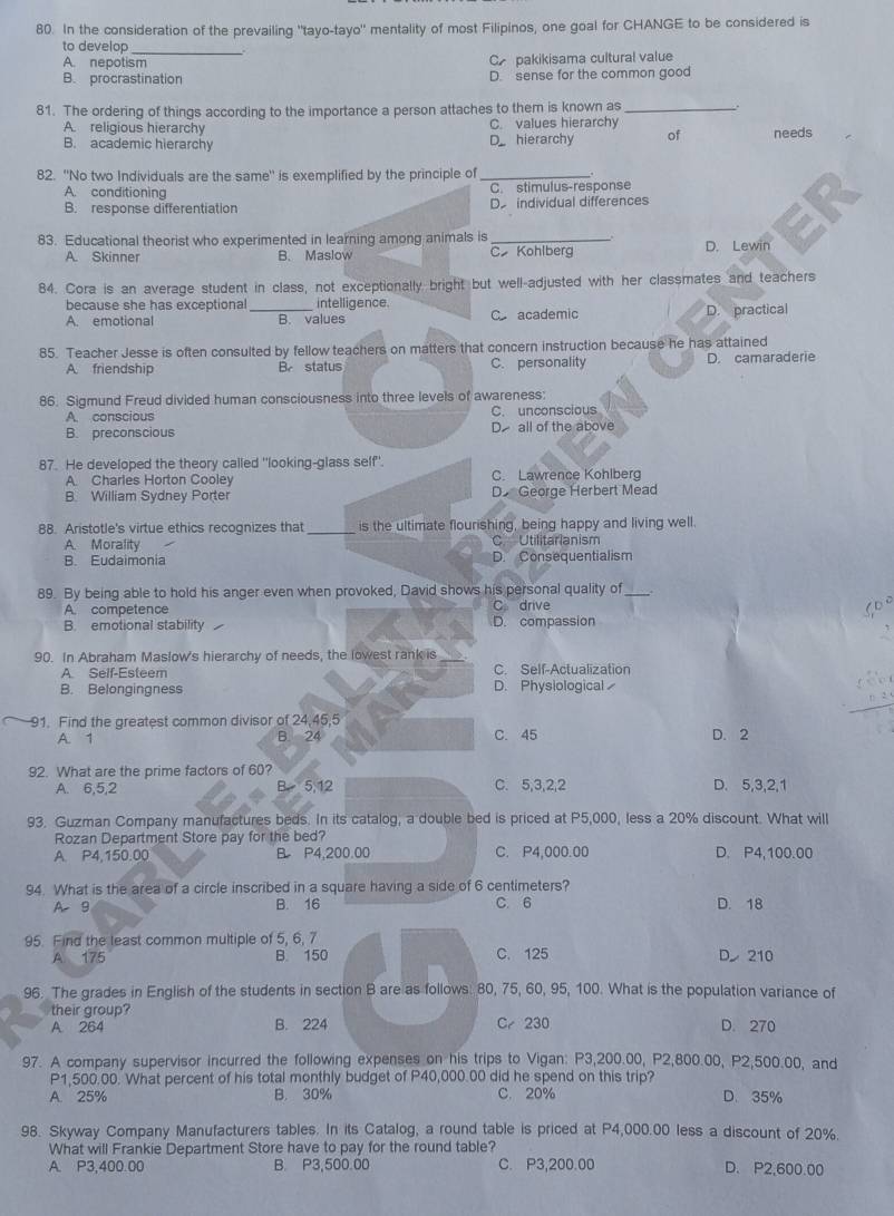 In the consideration of the prevailing "tayo-tayo" mentality of most Filipinos, one goal for CHANGE to be considered is
to develop
A. nepotism C pakikisama cultural value
B. procrastination D. sense for the common good
81. The ordering of things according to the importance a person attaches to them is known as_
A. religious hierarchy C. values hierarchy
B. academic hierarchy D hierarchy of needs
82. "No two Individuals are the same" is exemplified by the principle of _.
A. conditioning C. stimulus-response
B. response differentiation De individual differences
83. Educational theorist who experimented in learning among animals is C Kohlberg D. Lewin
A. Skinner B. Maslow
84. Cora is an average student in class, not exceptionally bright but well-adjusted with her classmates and teachers
because she has exceptional intelligence.
A. emotional _B. values C academic D. practical
85. Teacher Jesse is often consulted by fellow teachers on matters that concern instruction because he has attained
A. friendship B status C. personality D. camaraderie
86. Sigmund Freud divided human consciousness into three levels of awareness:
A conscious C. unconscious
B. preconscious D all of the above
87. He developed the theory called "looking-glass self'.
A. Charles Horton Cooley C. Lawrence Kohlberg
B. William Sydney Porter D George Herbert Mead
88. Aristotle's virtue ethics recognizes that _is the ultimate flourishing, being happy and living well.
A. Morality C Utilitarianism
B. Eudaimonia D. Consequentialism
89. By being able to hold his anger even when provoked, David shows his personal quality of_
A. competence C drive
B. emotional stability D. compassion
90. In Abraham Maslow's hierarchy of needs, the lowest rank is
A. Self-Esteem C. Self-Actualization
B. Belongingness D. Physiological
91. Find the greatest common divisor of 24,45,5
A. 1 B. 24 C. 45 D. 2
92. What are the prime factors of 60?
A. 6,5,2 B 5.12 C. 5,3,2,2 D. 5,3,2,1
93. Guzman Company manufactures beds. In its catalog, a double bed is priced at P5,000, less a 20% discount. What will
Rozan Department Store pay for the bed?
A. P4.150.00 B P4,200.00 C. P4,000.00 D. P4,100.00
94. What is the area of a circle inscribed in a square having a side of 6 centimeters?
A9 B. 16 C.6 D. 18
95. Find the least common multiple of 5, 6, 7
A 175 B. 150 C. 125 D 210
96. The grades in English of the students in section B are as follows: 80, 75, 60, 95, 100. What is the population variance of
their group?
A 264 B. 224 Cr 230 D. 270
97. A company supervisor incurred the following expenses on his trips to Vigan: P3,200.00, P2,800.00, P2,500.00, and
P1,500.00. What percent of his total monthly budget of P40,000.00 did he spend on this trip?
A. 25% B， 30% C. 20% D. 35%
98. Skyway Company Manufacturers tables. In its Catalog, a round table is priced at P4,000.00 less a discount of 20%.
What will Frankie Department Store have to pay for the round table?
A. P3,400.00 B. P3,500.00 C. P3,200.00 D. P2.600.00