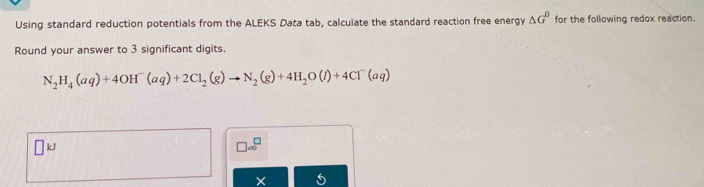 Using standard reduction potentials from the ALEKS Data tab, calculate the standard reaction free energy △ G^0 for the following redox reaction. 
Round your answer to 3 significant digits.
N_2H_4(aq)+4OH^-(aq)+2Cl_2(g)to N_2(g)+4H_2O(l)+4Cl^-(aq)
□ kJ
□ .∈fty^(□)