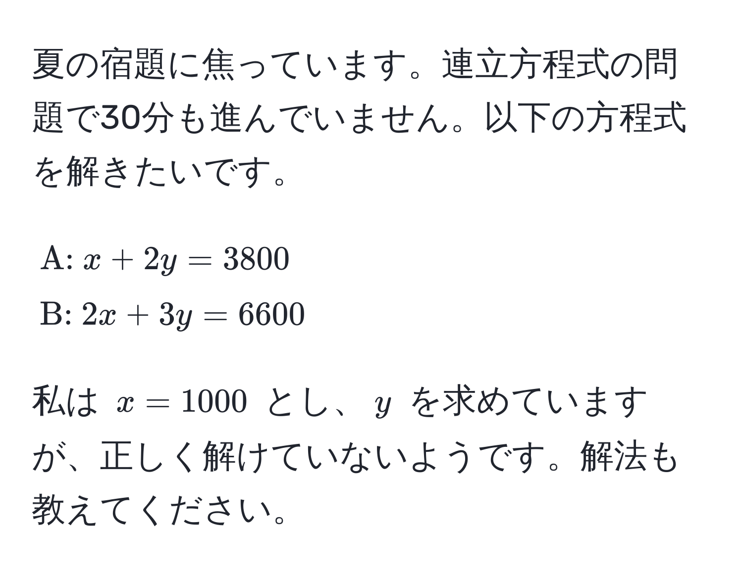 夏の宿題に焦っています。連立方程式の問題で30分も進んでいません。以下の方程式を解きたいです。  
$$ A:  x + 2y = 3800  B:  2x + 3y = 6600 $$  
私は $x = 1000$ とし、$y$ を求めていますが、正しく解けていないようです。解法も教えてください。