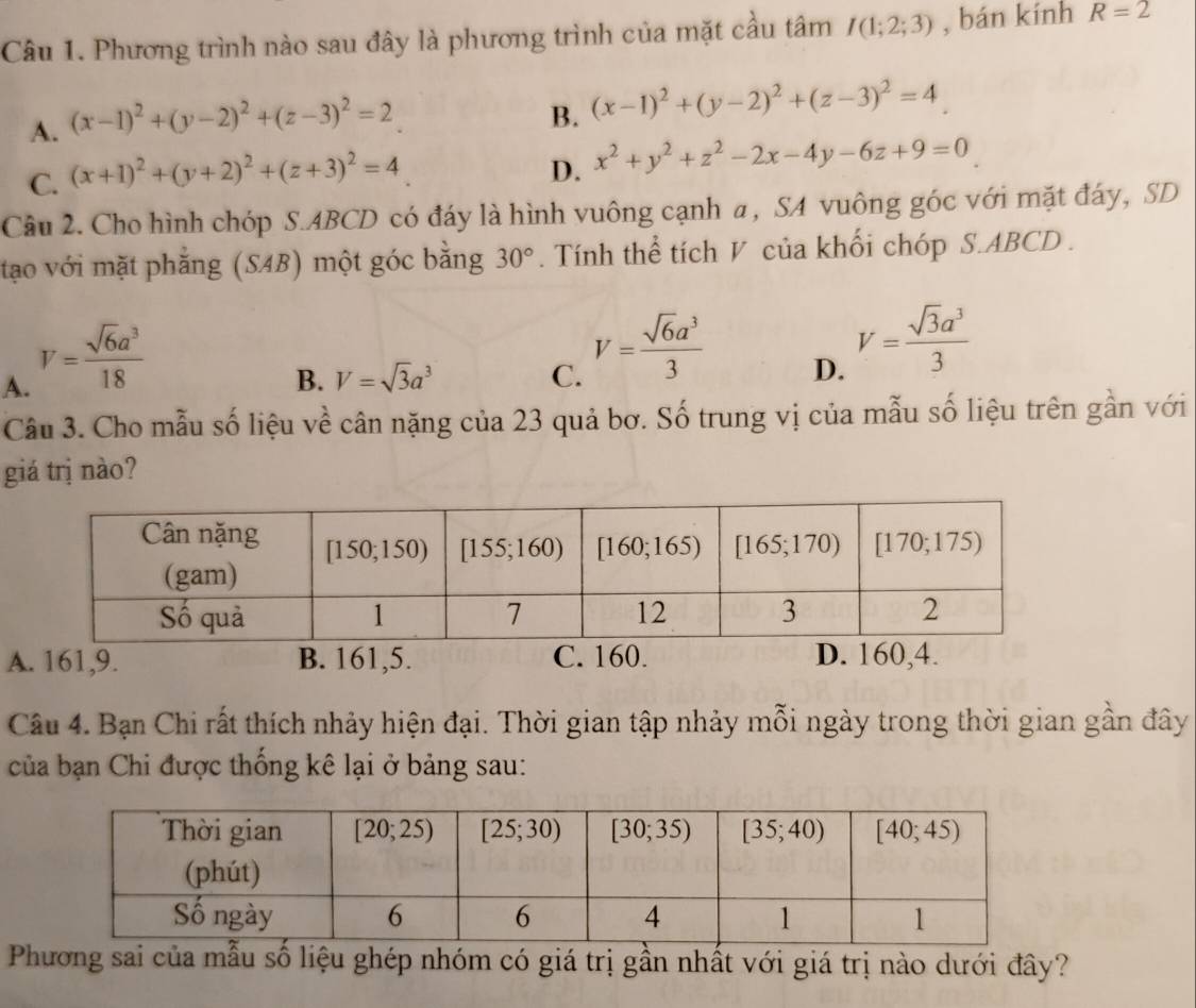 Phương trình nào sau đây là phương trình của mặt cầu tâm I(1;2;3) , bán kính R=2
A. (x-1)^2+(y-2)^2+(z-3)^2=2
B. (x-1)^2+(y-2)^2+(z-3)^2=4
C. (x+1)^2+(y+2)^2+(z+3)^2=4
D. x^2+y^2+z^2-2x-4y-6z+9=0
Câu 2. Cho hình chóp S.ABCD có đáy là hình vuông cạnh a, SA vuông góc với mặt đáy, SD
tạo với mặt phẳng (SAB) một góc bằng 30°. Tính thể tích V của khối chóp S.ABCD .
A. V= sqrt(6)a^3/18 
B. V=sqrt(3)a^3 C. V= sqrt(6)a^3/3  D. V= sqrt(3)a^3/3 
Câu 3. Cho mẫu số liệu về cân nặng của 23 quả bơ. Số trung vị của mẫu số liệu trên gần với
giá trị nào?
A. 161,9. B. 161,5. C. 160. D. 160,4.
Câu 4. Bạn Chi rất thích nhảy hiện đại. Thời gian tập nhảy mỗi ngày trong thời gian gần đây
của bạn Chi được thống kê lại ở bảng sau:
Phương sai của mẫu số liệu ghép nhóm có giá trị gần nhất với giá trị nào dưới đây?