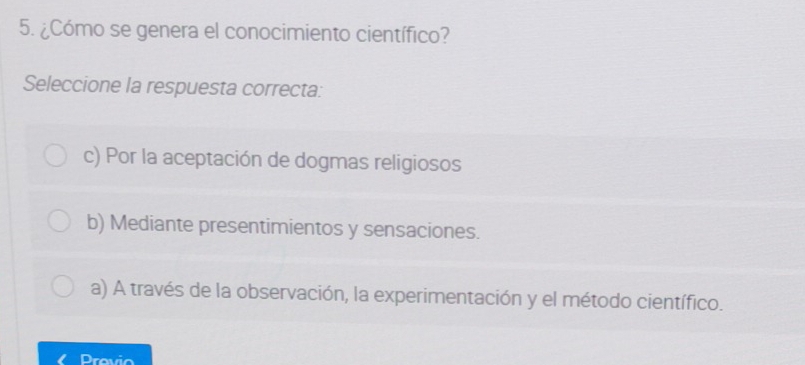 ¿Cómo se genera el conocimiento científico?
Seleccione la respuesta correcta:
c) Por la aceptación de dogmas religiosos
b) Mediante presentimientos y sensaciones.
a) A través de la observación, la experimentación y el método científico.
Previo