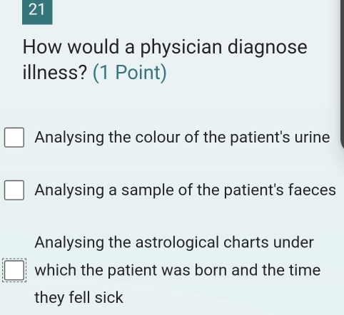 How would a physician diagnose
illness? (1 Point)
Analysing the colour of the patient's urine
Analysing a sample of the patient's faeces
Analysing the astrological charts under
which the patient was born and the time
they fell sick