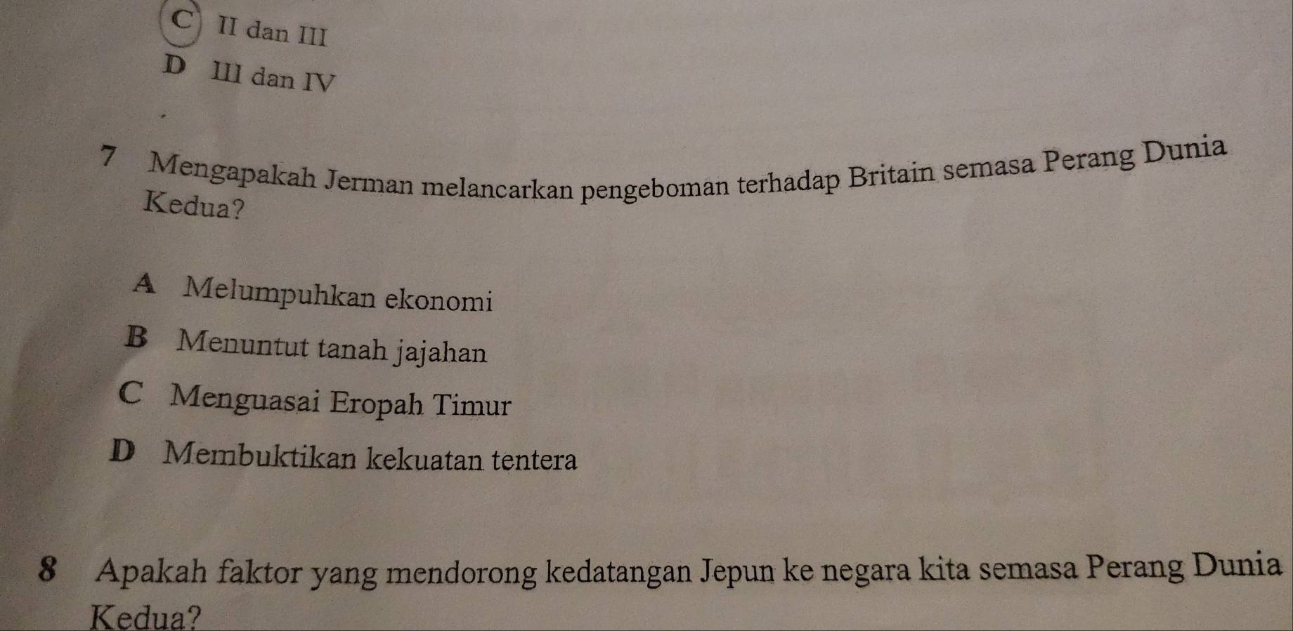 C II dan III
D III dan IV
7 Mengapakah Jerman melancarkan pengeboman terhadap Britain semasa Perang Dunia
Kedua?
A Melumpuhkan ekonomi
B Menuntut tanah jajahan
C Menguasai Eropah Timur
D Membuktikan kekuatan tentera
8 Apakah faktor yang mendorong kedatangan Jepun ke negara kita semasa Perang Dunia
Kedua?