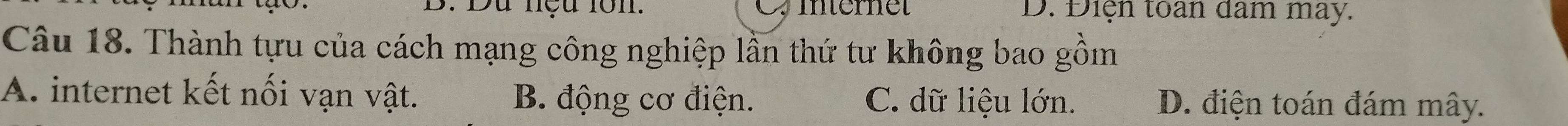 Du nệu lôn. Z internet D. Điện toan dam may.
Câu 18. Thành tựu của cách mạng công nghiệp lần thứ tư không bao gồm
A. internet kết nối vạn vật. B. động cơ điện. C. dữ liệu lớn. D. điện toán đám mây.