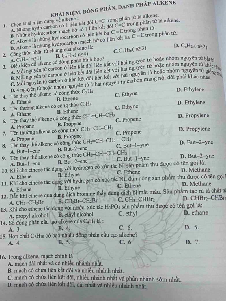 khái nIệM, đÒnG phân, dAnH pháP ALKENE
1. Chọn khái niệm đúng về alkene : C=C trong phân tử là alkene.
A. Những hydrocarbon có 1 liên kết đôi
B. Những hydrocarbon mạch hở có 1 liên kết đôi C=C trong phân tử là alkene.
C. Alkene là những hydrocarbon có liên kết ba Cequiv C trong phân tử.
D. Alkene là những hydrocarbon mạch hở có liên kết ba Cequiv C trong phân tử.
C. C_nH_2n(n≥ 3) D. C_nH_2n(n≥ 2)
2. Công thức phân tử chung của alkene là:
A. C_nH_2n(n≥ 1) B.
3. Điều kiện để alkene có đồng phân hình học? C_nH_2n(n≥ 4)
A. Mỗi nguyên tử carbon ở liên kết đôi liên kết với hai nguyên tử hoặc nhóm nguyên tử bất kì.
B. Mỗi nguyên tử carbon ở liên kết đôi liên kết với hai nguyên tử hoặc nhóm nguyên tử khác nha
C. Mỗi nguyên tử carbon ở liên kết đôi liên kết với hai nguyên tử hoặc nhóm nguyên tử giống nh
D. 4 nguyên tử hoặc nhóm nguyên tử ở hai nguyên tử carbon mang nổi đôi phải khác nhau
D. Ethylene
4. Tên thay thể alkene có công thức C_2H_4 C. Ethyne
A. Ethane B. Ethene
5. Tên thường alkene có công thức C_2H_4 C. Ethyne
D. Ethylene
A. Ethane B. Ethene
6. Tên thay thể alkene có công thức CH_2=CH-CH_3 C. Propene D. Propylene
A. Propane B. Propyne
7. Tên thường alkene có công thức CH_2=CH-CH_3 C. Propene D. Propylene
A. Propane B. Propyne
8. Tên thay thế alkene có công thức CH_2=CH-CH_2-CH_3 D. But-2-yne
A. But--1--ene B. But-2-ene C. But−1-yne
9. Tên thay thế alkene có công thức CH_3-CH=CH-CH_3 D. But-2-yne
A. But-1-ene B. But-2-ene C. But-1-yne
10. Khi cho ethene tác dụng với hydrogen có xúc tác Ni sản phẩm thu được có tên gọi là:
A. Ethane B. Ethyne C. Ethene D. Methane
11. Khi cho ethene tác dụng với hydrogen có xúc tác Ni, đun nóng sản phẩm thu được có tên gọi 
A. Ethane B. Ethyne C. Ethene D. Methane
12. Dẫn khí ethene qua dung dịch bromine thấy dung dịch bị mất màu. Sản phẩm tạo ra là chất nà
A. CH_3-CH_2Br B. CH_2Br-CH_2Br C. CH_3-CHBr_2 D. CHBr_2 C B
13. Khi cho ethene tác dụng với nước, xúc tác H_3PO_4 sản phẩm thu được có tên gọi là:
A. propyl alcohol B. ethyl alcohol C. ethyl D. ethane
14. Số đồng phân cầu tạo alkene của C_4H_8 là :
A. 3 B. 4. C. 6. D. 5.
15. Hợp chất C_5H_10 có bao nhiêu đồng phân cấu tạo alkene?
A. 4. B. 5. C. 6 D. 7.
16. Trong alkene, mạch chính là
A. mạch dài nhất và có nhiều nhánh nhất.
B. mạch có chứa liên kết đôi và nhiều nhánh nhất.
C. mạch có chứa liên kết đôi, nhiều nhánh nhất và phân nhánh sớm nhất.
D. mạch có chứa liên kết đôi, dài nhất và nhiều nhánh nhất.