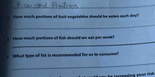 How much portions of fruit vegetables should be eaten each day? 
_ 
_ 
How much portions of fish should we eat per week? 
What type of fat is recommended for us to consume? 
_ 
you he increasing your risk .