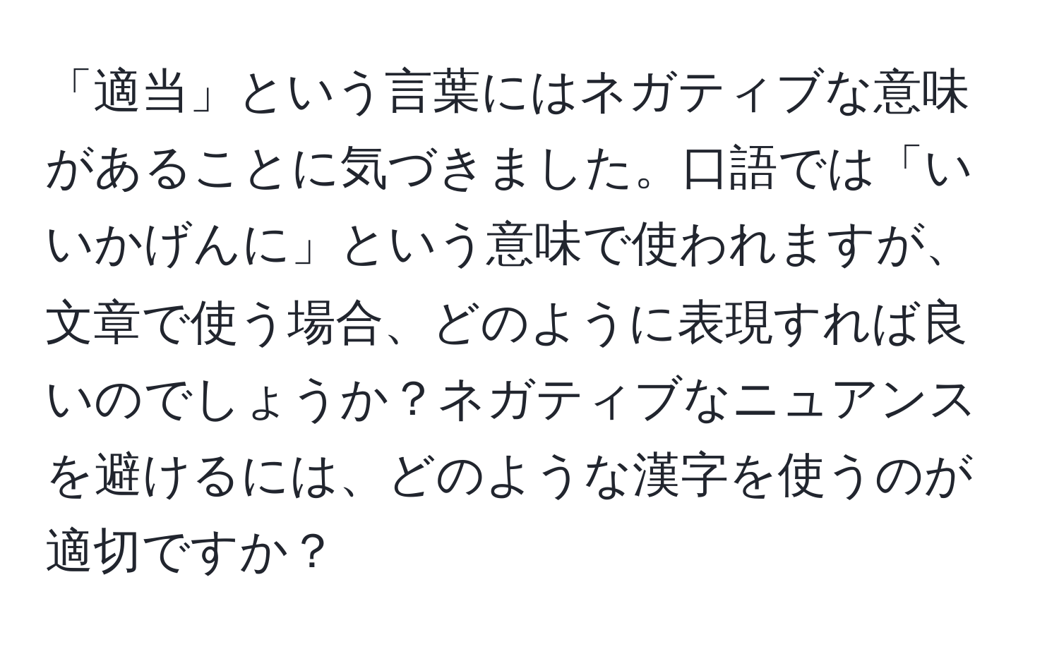 「適当」という言葉にはネガティブな意味があることに気づきました。口語では「いいかげんに」という意味で使われますが、文章で使う場合、どのように表現すれば良いのでしょうか？ネガティブなニュアンスを避けるには、どのような漢字を使うのが適切ですか？