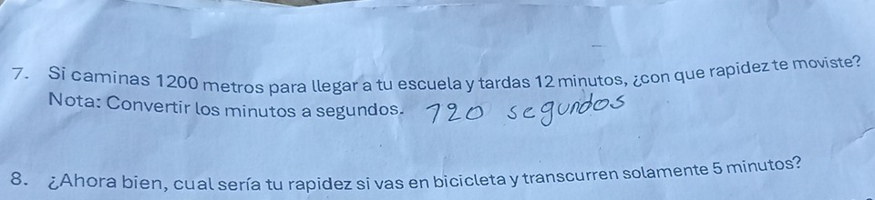 Si caminas 1200 metros para llegar a tu escuela y tardas 12 minutos, ¿con que rapidez te moviste? 
Nota: Convertir los minutos a segundos. 
8. Ahora bien, cual sería tu rapidez si vas en bicicleta y transcurren solamente 5 minutos?