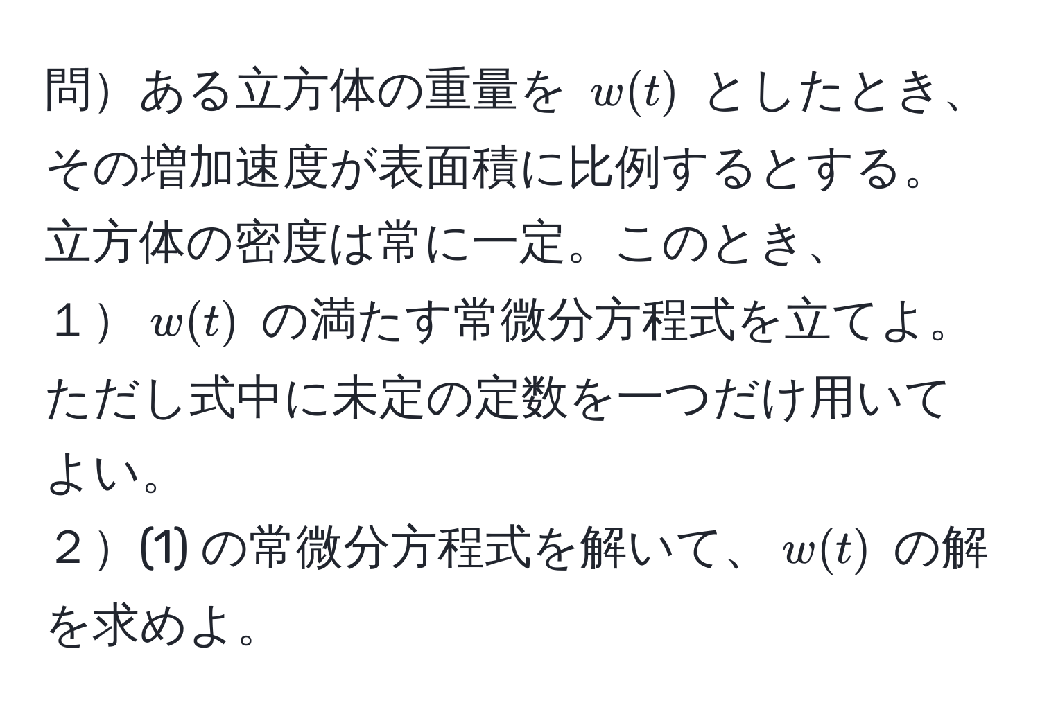 問ある立方体の重量を ( w(t) ) としたとき、その増加速度が表面積に比例するとする。立方体の密度は常に一定。このとき、  
１( w(t) ) の満たす常微分方程式を立てよ。ただし式中に未定の定数を一つだけ用いてよい。  
２(1) の常微分方程式を解いて、( w(t) ) の解を求めよ。