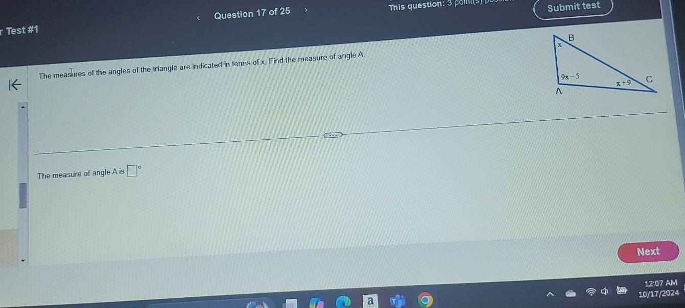 Test #1 Question 17 of 25  This question: 3 pois)  
Submit test
The measures of the angles of the triangle are indicated in terms of x. Find the measure of angle A.
The measure of angle A is □°
Next
12:07 AM
10/17/2024