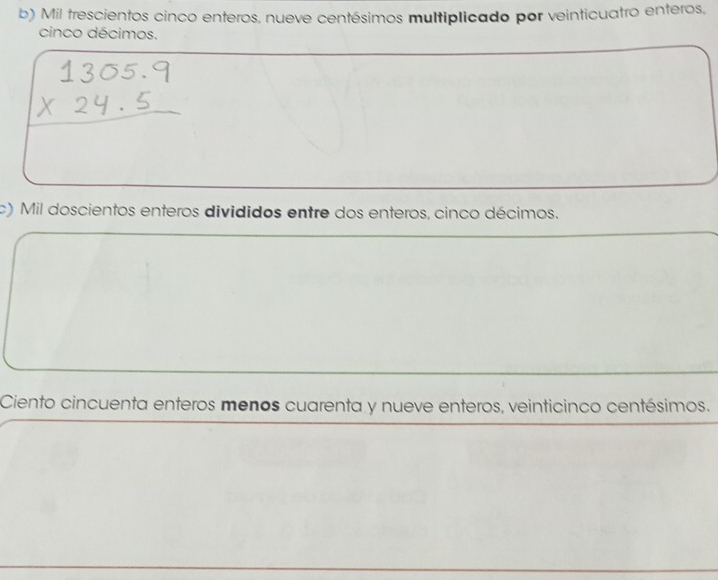 Mil trescientos cinco enteros, nueve centésimos multiplicado por veinticuatro enteros. 
cinco décimos. 
c) Mil doscientos enteros divididos entre dos enteros, cinco décimos. 
Ciento cincuenta enteros menos cuarenta y nueve enteros, veinticinco centésimos.