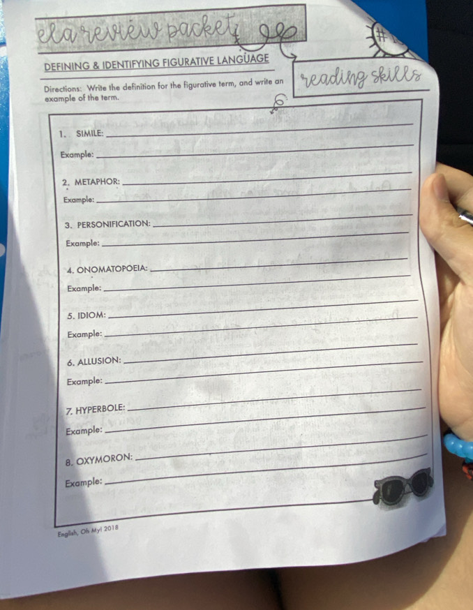 reviéw packe 
DEFINING & IDENTIFYING FIGURATIVE LANGÜAGE 
Directions: Write the definition for the figurative term, and write an 
example of the term. 
1. SIMILE: 
_ 
Example: 
_ 
2. METAPHOR: 
_ 
Example: 
_ 
_ 
3、PERSONIFICATION: 
_ 
Example: 
4. ONOMATOPOEIA: 
_ 
Example: 
_ 
5. IDIOM:_ 
_ 
Example: 
6. ALLUSION: 
_ 
Example: 
7. HYPERBOLE: 
_ 
Example:_ 
8. OXYMORON: 
Example: 
_ 
English, Oh Myi 2018