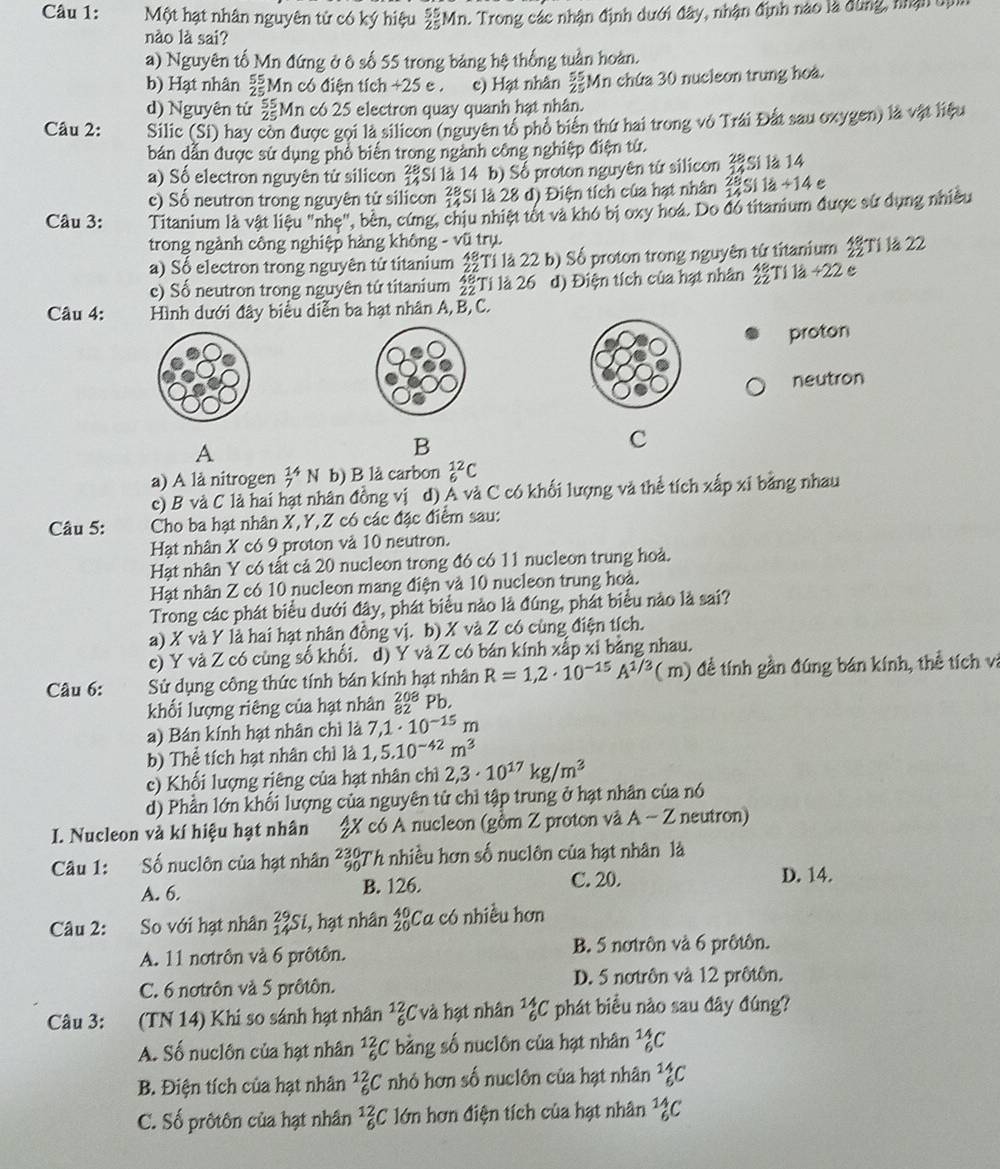 Một hạt nhân nguyên tử có ký hiệu  55/25 1 Mn. Trong các nhận định dưới đây, nhận định nào là đùng, nhận dịn
nào là sai?
a) Nguyên tố Mn đứng ở ô số 55 trong bảng hệ thống tuần hoàn.
b) Hạt nhân beginarrayr 55 25endarray Mn có điện tích +25 e . e) Hạt nhân  55/25  Mn chứa 30 nucleon trung hoà.
d) Nguyên tử  55/25  Mn có 25 electron quay quanh hạt nhân.
Câu 2: Silic (Si) hay còn được gọi là silicon (nguyên tổ phổ biên thứ hai trong vô Trái Đất sau oxygen) là vật liệu
bản dẫn được sử dụng phổ biến trong ngành công nghiệp điện tử.
a) Số electron nguyên tử silicon beginarrayr 28 14endarray *Si là 14 b) Số proton nguyên tử silicon beginarrayr 28 14endarray Sí là 14
c) Số neutron trong nguyên tử silicon Si là 28 d) Điện tích của hạt nhân beginarrayr 28 14endarray SI1a+13+14
Câu 3: Titanium là vật liệu "nhe", bên, cứng, chịu nhiệt tôt và khó bị oxy hoá. Do đó titanium được sử dụng nhiều
trong ngành công nghiệp hàng không - vũ trụ.
a) Sổ electron trong nguyên tử titanium  48/22  Ti là 22 b) Số proton trong nguyên từ titanium 35° Tí là 22
c) Số neutron trong nguyên tứ titanium  48/22  Ti là 26 d) Điện tích của hạt nhân :  48/22  Tí là +22 e
Câu 4:  Hình dưới đây biểu diễn ba hạt nhân A, B, C.
proton
neutron
A
B
C
a) A là nitrogen beginarrayr 14 7endarray N b) B lå carbon _6^((12)C
c) B và C là hai hạt nhân đồng vị d) Á và C có khối lượng và thể tích xấp xỉ bảng nhau
Câu 5:  Cho ba hạt nhân X, Y, Z có các đặc điểm sau:
Hạt nhân X có 9 proton và 10 neutron.
Hạt nhân Y có tất cả 20 nucleon trong đó có 11 nucleon trung hoà.
Hạt nhân Z có 10 nucleon mang điện và 10 nucleon trung hoà.
Trong các phát biểu dưới đây, phát biểu nào là đúng, phát biểu nào là sai?
a) X và Y là hai hạt nhân đồng vị. b) X và Z có cùng điện tích.
c) Y và Z có cùng số khổi. d) Y và Z có bán kính xắp xi bảng nhau.
Câu 6: Sử dụng công thức tính bản kính hạt nhân R=1,2· 10^-15)A^(1/3)(m) đề tính gần đúng bán kính, thể tích vi
khối lượng riêng của hạt nhân beginarrayr 208 82endarray Pb.
a) Bán kính hạt nhân chì là 7,1· 10^(-15)m
b) Thể tích hạt nhân chì là 1,5.10^(-42)m^3
c) Khối lượng riêng của hạt nhân chì 2,3· 10^(17)kg/m^3
d) Phần lớn khổi lượng của nguyên tử chỉ tập trung ở hạt nhân của nó
I. Nucleon và kí hiệu hạt nhân  2X có A nucleon (gồm Z proton và A-Z neutron)
Câu 1: Số nuclôn của hạt nhân beginarrayr 230 90endarray Th nhiều hơn số nuclôn của hạt nhân là
A. 6. B. 126. C. 20. D. 14.
Câu 2: So với hạt nhân _(14)^(29)S i, hạt nhân beginarrayr 40 20endarray Ca có nhiều hơn
A. 11 notrôn và 6 prôtôn. B. 5 notrôn và 6 prôtôn.
C. 6 notrôn và 5 prôtôn. D. 5 notrôn và 12 prôtôn.
Câu 3: (TN 14) Khi so sánh hạt nhân _6^((12)C và hạt nhân _6^(14)C phát biểu nào sau đây đúng?
A. Số nuclôn của hạt nhân _6^(12)C bằng số nuclôn của hạt nhân beginarray)r 14 6endarray C.
B. Điện tích của hạt nhân _6^((12)C nhỏ hơn số nuclôn của hạt nhân _6^(14)C
C. Số prôtôn của hạt nhân 1frac 2)6 C lớn hơn điện tích của hạt nhân _6^(14)C