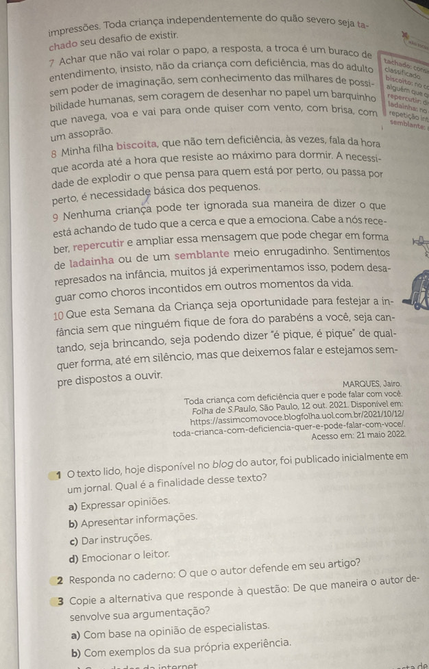 impressões. Toda criança independentemente do quão severo seja ta-
chado seu desafio de existir.
7 Achar que não vai rolar o papo, a resposta, a troca é um buraco de
tachado: cons
entendimento, insisto, não da criança com deficiência, mas do adulto classificado biscoito: no  c alguém que o
sem poder de imaginação, sem conhecimento das milhares de possi-
bilidade humanas, sem coragem de desenhar no papel um barquinho repercutir: d ladainha: no
que navega, voa e vai para onde quiser com vento, com brisa, com repetição int
semblante:
um assoprão.
8 Minha filha biscoita, que não tem deficiência, às vezes, fala da hora
que acorda até a hora que resiste ao máximo para dormir. A necessi-
dade de explodir o que pensa para quem está por perto, ou passa por
perto, é necessidade básica dos pequenos.
9 Nenhuma criança pode ter ignorada sua maneira de dizer o que
está achando de tudo que a cerca e que a emociona. Cabe a nós rece-
ber, repercutir e ampliar essa mensagem que pode chegar em forma
de ladainha ou de um semblante meio enrugadinho. Sentimentos
represados na infância, muitos já experimentamos isso, podem desa-
guar como choros incontidos em outros momentos da vida.
10 Que esta Semana da Criança seja oportunidade para festejar a in-
fância sem que ninguém fique de fora do parabéns a você, seja can-
tando, seja brincando, seja podendo dizer "é pique, é pique" de qual-
quer forma, até em silêncio, mas que deixemos falar e estejamos sem-
pre dispostos a ouvir.
MARQUES, Jairo.
Toda criança com deficiência quer e pode falar com você
Folha de S.Paulo, São Paulo, 12 out. 2021. Disponível em:
https://assimcomovoce.blogfolha.uol.com.br/2021/10/12/
toda-crianca-com-deficiencia-quer-e-pode-falar-com-voce/.
Acesso em: 21 maio 2022
1 O texto lido, hoje disponível no blog do autor, foi publicado inicialmente em
um jornal. Qual é a finalidade desse texto?
a) Expressar opiniões.
b) Apresentar informações.
c) Dar instruções.
d) Emocionar o leitor.
2 Responda no caderno: O que o autor defende em seu artigo?
3 Copie a alternativa que responde à questão: De que maneira o autor de-
senvolve sua argumentação?
a) Com base na opinião de especialistas.
b) Com exemplos da sua própria experiência.
dº