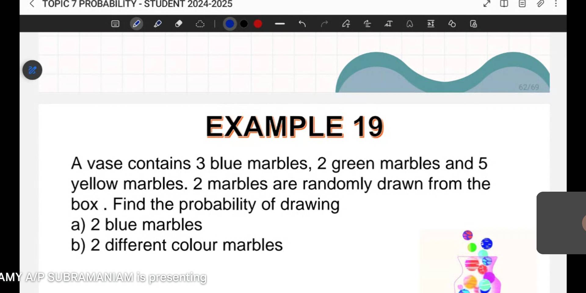 TOPIC 7 PROBABILITY - STUDENT 2024-2025 
6 
62/69 
EXAMPLE 19 
A vase contains 3 blue marbles, 2 green marbles and 5
yellow marbles. 2 marbles are randomly drawn from the 
box . Find the probability of drawing 
a) 2 blue marbles 
b) 2 different colour marbles 
AMY A/P SUBRAMANIAM is presenting