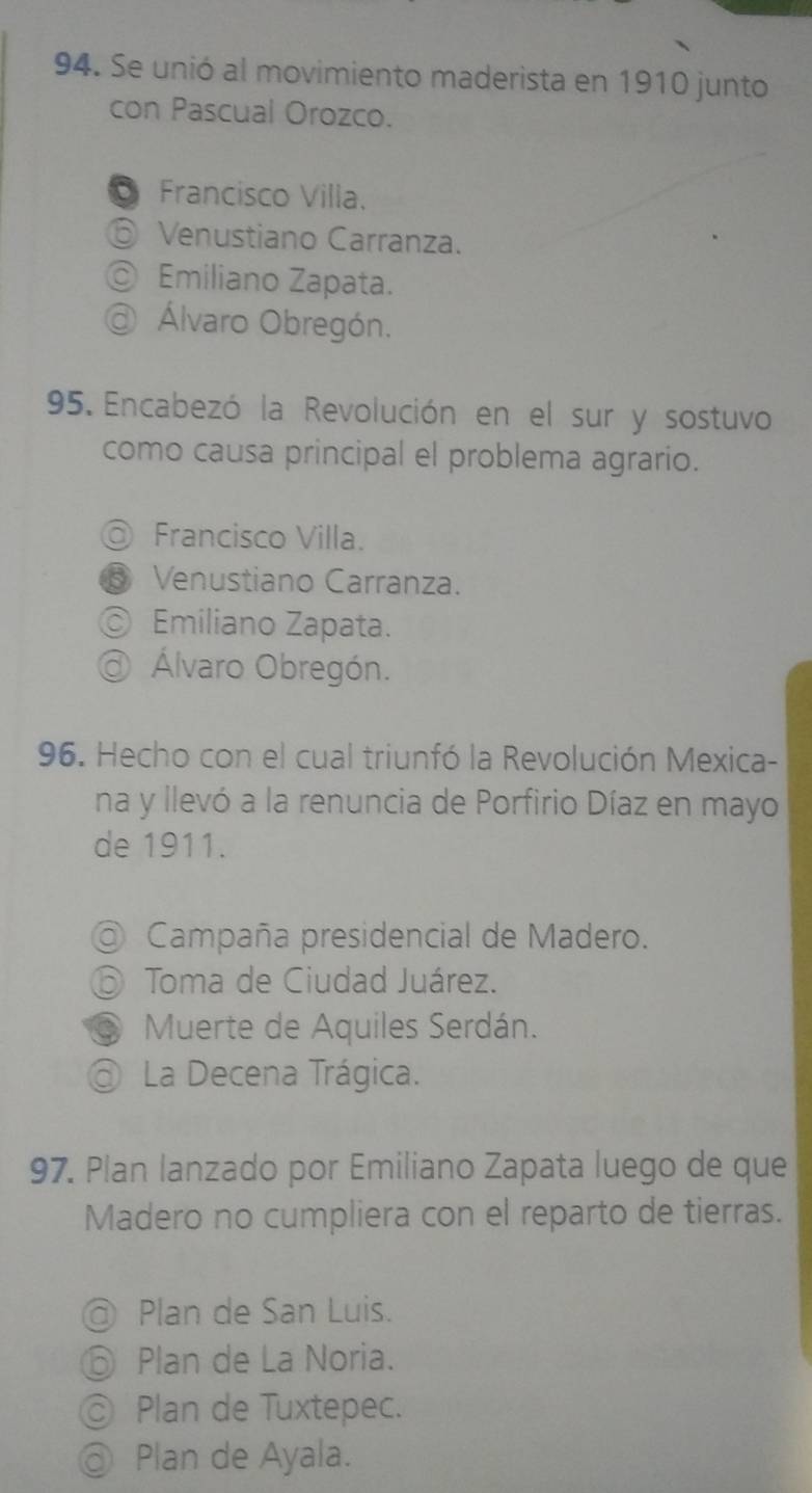 Se unió al movimiento maderista en 1910 junto
con Pascual Orozco.
Francisco Villa.
⑥ Venustiano Carranza.
◎ Emiliano Zapata.
@ Álvaro Obregón.
95. Encabezó la Revolución en el sur y sostuvo
como causa principal el problema agrario.
@ Francisco Villa.
⑤ Venustiano Carranza.
Emiliano Zapata.
@ Álvaro Obregón.
96. Hecho con el cual triunfó la Revolución Mexica-
na y llevó a la renuncia de Porfirio Díaz en mayo
de 1911.
@ Campaña presidencial de Madero.
Toma de Ciudad Juárez.
Muerte de Aquiles Serdán.
@ La Decena Trágica.
97. Plan lanzado por Emiliano Zapata luego de que
Madero no cumpliera con el reparto de tierras.
@ Plan de San Luis.
⑥ Plan de La Noria.
◎ Plan de Tuxtepec.
@ Plan de Ayala.