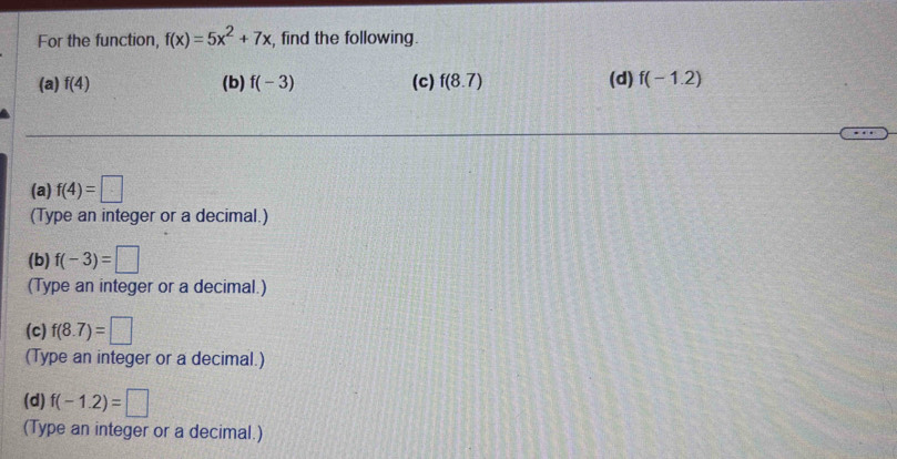 For the function, f(x)=5x^2+7x , find the following. 
(a) f(4) (b) f(-3) (c) f(8.7) (d) f(-1.2)
(a) f(4)=□
(Type an integer or a decimal.) 
(b) f(-3)=□
(Type an integer or a decimal.) 
(c) f(8.7)=□
(Type an integer or a decimal.) 
(d) f(-1.2)=□
(Type an integer or a decimal.)