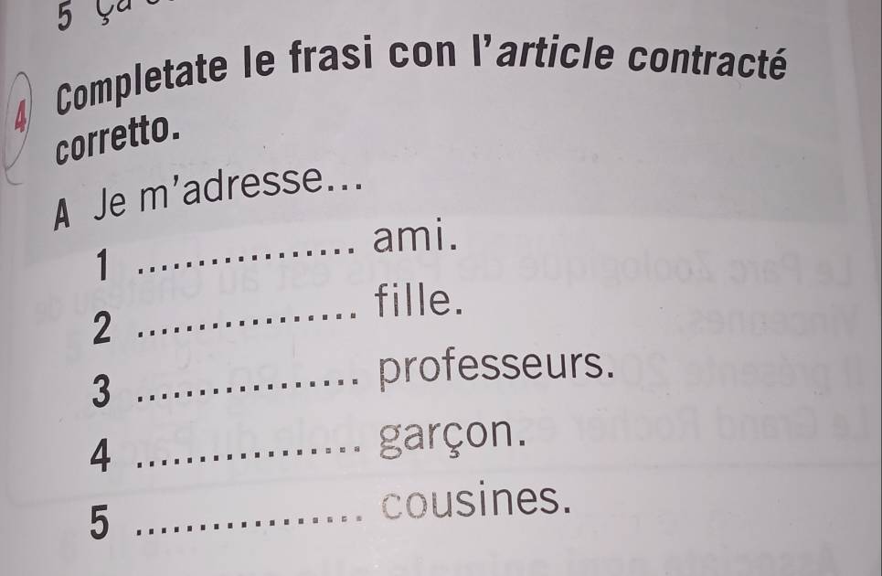 Completate le frasi con l'article contracté 
corretto. 
A Je m'adresse.. 
_ 
ami. 
1 
fille. 
2 
_ 
3 
_professeurs. 
_4 
garçon. 
_5 
cousines.