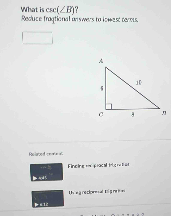 What is csc (∠ B) ?
Reduce fraçtional answers to lowest terms.
Related content
+ a Finding reciprocal trig ratios
4:45
Using reciprocal trig ratios
6:12
。 。