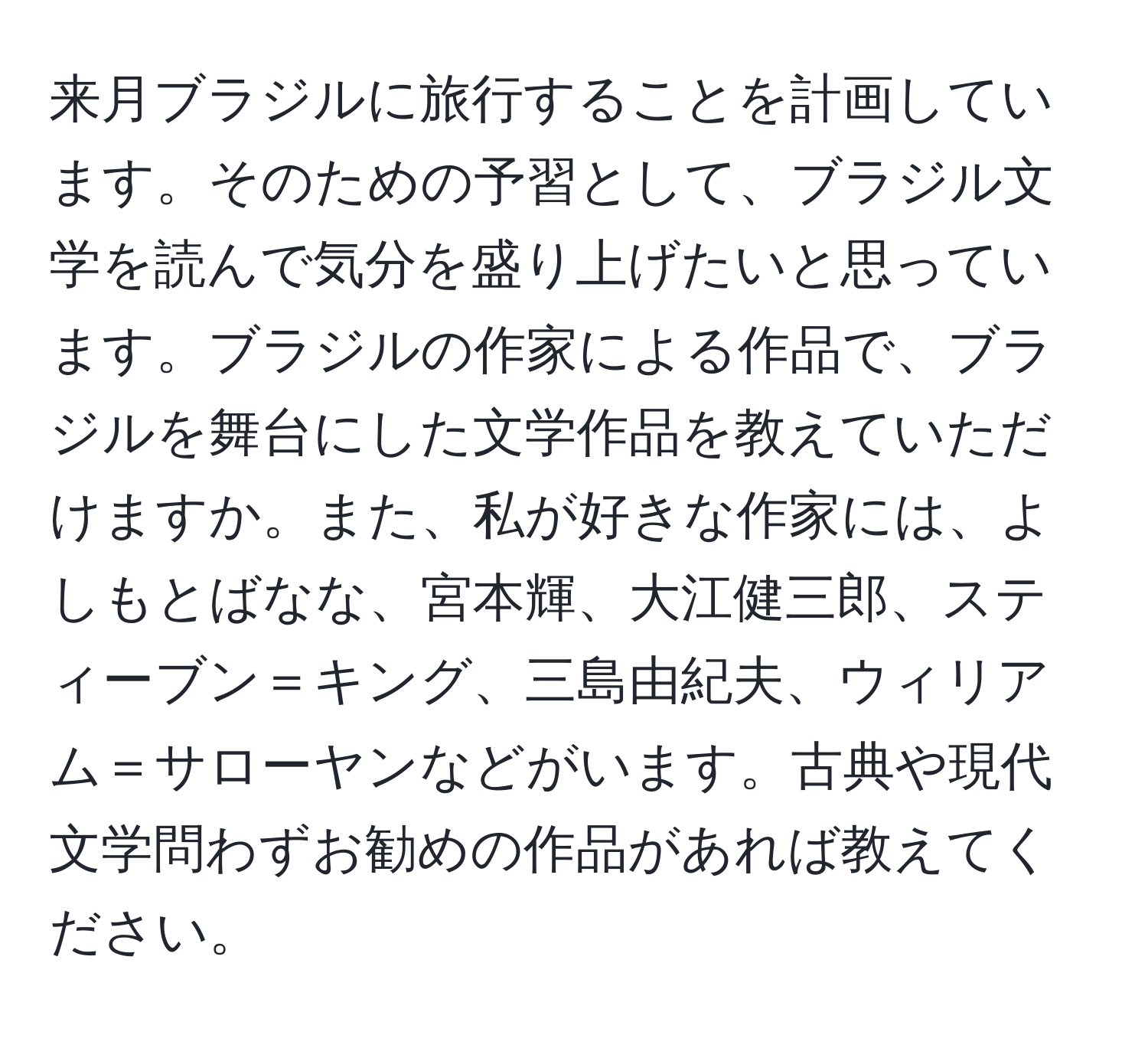 来月ブラジルに旅行することを計画しています。そのための予習として、ブラジル文学を読んで気分を盛り上げたいと思っています。ブラジルの作家による作品で、ブラジルを舞台にした文学作品を教えていただけますか。また、私が好きな作家には、よしもとばなな、宮本輝、大江健三郎、スティーブン＝キング、三島由紀夫、ウィリアム＝サローヤンなどがいます。古典や現代文学問わずお勧めの作品があれば教えてください。