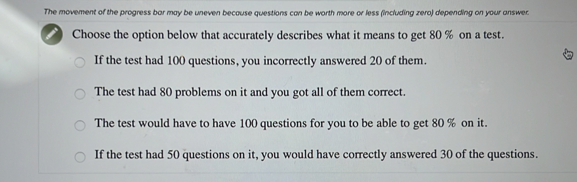 The movement of the progress bar may be uneven because questions can be worth more or less (including zero) depending on your answer.
Choose the option below that accurately describes what it means to get 80 % on a test.
If the test had 100 questions, you incorrectly answered 20 of them.
The test had 80 problems on it and you got all of them correct.
The test would have to have 100 questions for you to be able to get 80 % on it.
If the test had 50 questions on it, you would have correctly answered 30 of the questions.