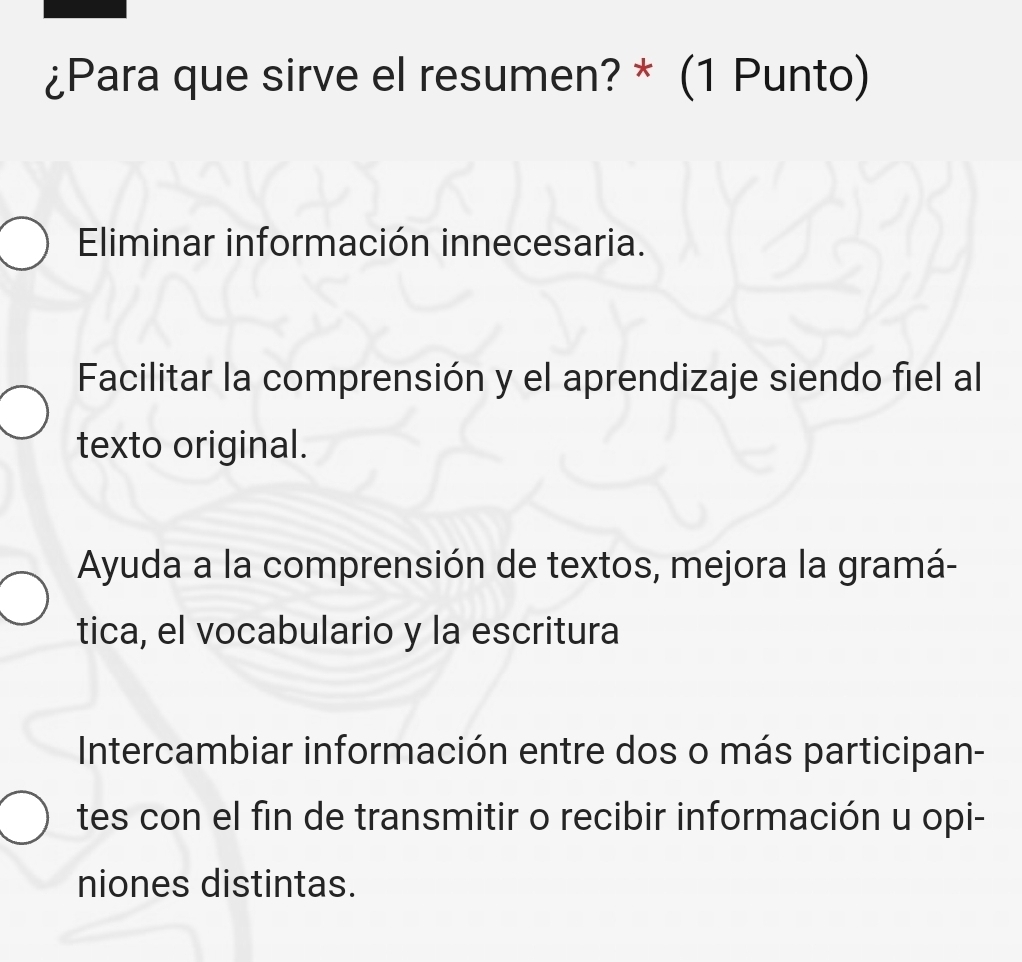 ¿Para que sirve el resumen? * (1 Punto)
Eliminar información innecesaria.
Facilitar la comprensión y el aprendizaje siendo fiel al
texto original.
Ayuda a la comprensión de textos, mejora la gramá-
tica, el vocabulario y la escritura
Intercambiar información entre dos o más participan-
tes con el fin de transmitir o recibir información u opi-
niones distintas.