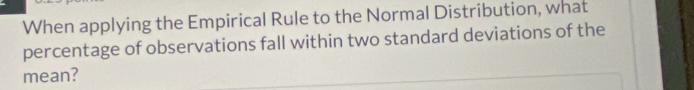When applying the Empirical Rule to the Normal Distribution, what 
percentage of observations fall within two standard deviations of the 
mean?