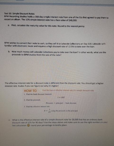 Test 10: Simple Discount Notes 
BPM Recording Studios holds a 200-day simple interest note from one of the DJs that agreed to pay them to 
record an album. The 12% simple interest note has a face value of $48,000. 
a. First, calculate the maturity value for this note. Round to the nearest penny. 
BPM wishes to convert their note to cash, so they sell it to Lakeside Collections on Day 120. Lakeside isn't 
familiar with electronic music and requires a high discount rate of 12.5% to take over the loan. 
b. How much money will Lakeside Collections pay to take over the loan? In other words, what are the 
proceeds to BPM studios from the sale of the note? 
The effective interest rate for a discount note is different than the discount rate. You should get a higher 
interest rate. Kudos if you can figure out why it's higher! 
HOW TO Find the true or effective interest rate of a simple discount note 
1. Find the bank discount ( interest )
I=PRT
2. Find the proceeds 
Proceeds = principal - bank discount 
3. Find the effective interest rate
R= I/PT  sasing the proceeds as the principal 
c. What is the effective interest rate of a simple discount note for $8,000 that has an ordinary bank 
discount rate of 12% for 90 days? Use the steps above and make sure to use the right numbers in your 
last calculation # round your percentage to tenths place.