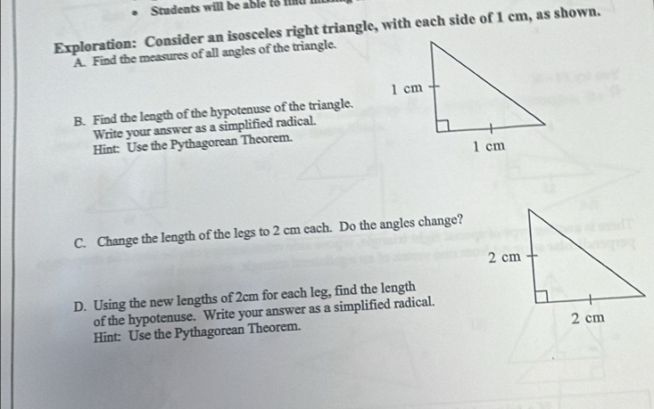 Students will be able to fnd i 
Exploration: Consider an isosceles right triangle, with each side of 1 cm, as shown. 
A. Find the measures of all angles of the triangle. 
B. Find the length of the hypotenuse of the triangle. 
Write your answer as a simplified radical. 
Hint: Use the Pythagorean Theorem. 
C. Change the length of the legs to 2 cm each. Do the angles change? 
D. Using the new lengths of 2cm for each leg, find the length 
of the hypotenuse. Write your answer as a simplified radical. 
Hint: Use the Pythagorean Theorem.