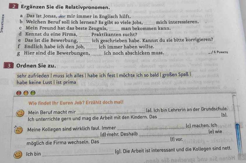 Ergänzen Sie die Relativpronomen. 
a Das ist Jonas, der mir immer in Englisch hilft. 
b Welchen Beruf soll ich lernen? Es gibt so viele Jobs, _mich interessieren. 
c Mein Freund hat das beste Zeugnis, _man bekommen kann. 
d Kennst du eine Firma, _Praktikanten sucht? 
e Das ist die Bewerbung, _ich geschrieben habe. Kannst du sie bitte korrigieren? 
f Endlich habe ich den Job,_ ich immer haben wollte. 
g Hier sind die Bewerbungen, _ich noch abschicken muss. / 6 Punkte 
3 Ordnen Sie zu. 
sehr zufrieden | muss ich alles | habe ich fest | möchte ich so bald | großen Spaß | 
habe keine Lust | ist prima 
Wie findet Ihr Euren Job? Erzählt doch mal! 
Mein Beruf macht mir _(a). Ich bin Lehrerin an der Grundschule. 
Ich unterrichte gern und mag die Arbeit mit den Kindern. Das_ 
[b]. 
Meine Kollegen sind wirklich faul. Immer _(c) machen. Ich 
_ 
(d) mehr. Deshalb_ 
(e) wie 
möglich die Firma wechseln. Das_ 
(f) vor. 
lch bin _(g). Die Arbeit ist interessant und die Kollegen sind nett.