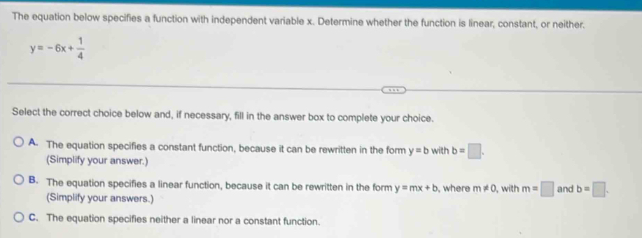 The equation below specifies a function with independent variable x. Determine whether the function is linear, constant, or neither.
y=-6x+ 1/4 
Select the correct choice below and, if necessary, fill in the answer box to complete your choice.
A. The equation specifies a constant function, because it can be rewritten in the form y=b with b=□. 
(Simplify your answer.)
B. The equation specifies a linear function, because it can be rewritten in the form y=mx+b , where m!= 0 , with m=□ and b=□. 
(Simplify your answers.)
C. The equation specifies neither a linear nor a constant function.