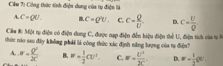 Công thức tính điện dung của tụ điện là
A. C=QU.
B. C=Q^2U. C. C= Q/U . D. c= U/Q . 
Câu 8: Một tụ điện có điện dung C, được nạp điện đến hiệu điện thể U, điện tích của tụ là
thức nào sau đây không phải là công thức xác định năng lượng của tụ điện?
A. . W= Q^2/2C  B. W= 1/2 CU^2. C. W= U^2/2C . D. W= 1/2 QU.