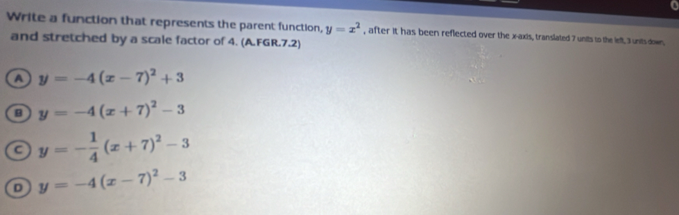 Write a function that represents the parent function, y=x^2 , after it has been reflected over the x-axis, translated 7 units to the left, 3 units down,
and stretched by a scale factor of 4. (A.FGR.7.2)
a y=-4(x-7)^2+3
y=-4(x+7)^2-3
a y=- 1/4 (x+7)^2-3
D y=-4(x-7)^2-3