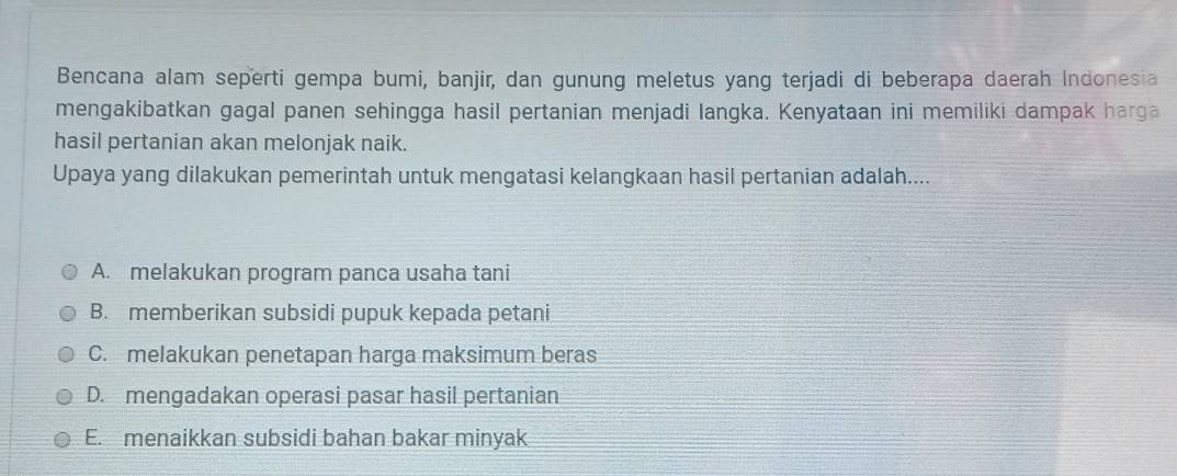 Bencana alam seperti gempa bumi, banjir, dan gunung meletus yang terjadi di beberapa daerah Indonesia
mengakibatkan gagal panen sehingga hasil pertanian menjadi langka. Kenyataan ini memiliki dampak harga
hasil pertanian akan melonjak naik.
Upaya yang dilakukan pemerintah untuk mengatasi kelangkaan hasil pertanian adalah....
A. melakukan program panca usaha tani
B. memberikan subsidi pupuk kepada petani
C. melakukan penetapan harga maksimum beras
D. mengadakan operasi pasar hasil pertanian
E. menaikkan subsidi bahan bakar minyak