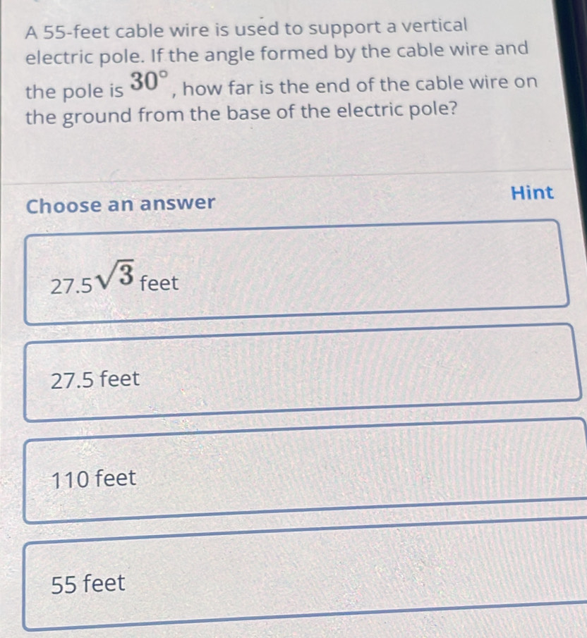 A 55-feet cable wire is used to support a vertical
electric pole. If the angle formed by the cable wire and
the pole is 30° , how far is the end of the cable wire on
the ground from the base of the electric pole?
Hint
Choose an answer
27.5sqrt(3) feet
27.5 feet
110 feet
55 feet