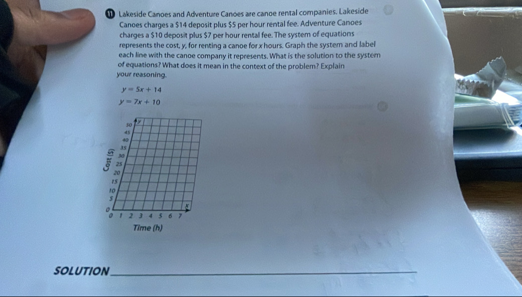 Lakeside Canoes and Adventure Canoes are canoe rental companies. Lakeside
Canoes charges a $14 deposit plus $5 per hour rental fee. Adventure Canoes
charges a $10 deposit plus $7 per hour rental fee. The system of equations
represents the cost, y, for renting a canoe for x hours. Graph the system and label
each line with the canoe company it represents. What is the solution to the system
of equations? What does it mean in the context of the problem? Explain
your reasoning.
y=5x+14
y=7x+10
50 y
45
40
35
30
25
20
15
10
s
x
o 1 2 3 4 5 6 7
Time (h)
SOLUTION_