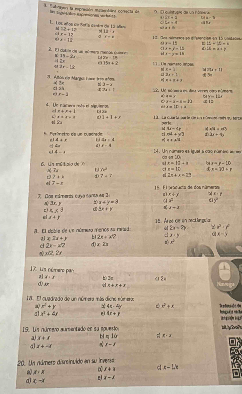 Subrayen la expresión matemática correcta de 9. El quintupie de un número.
las siguientes expresiones verbales:
B) 2x+5 b) x-5
c) 5x+4 d) 5
1. Los años de Sofía dentro de 12 años
e) x+5
a) 12+12 b) 12· x
c) x+12 d x+x 10. Dos números se diferencian en 15 unidades:
e) x-12
a) x=15 b) 15+15=x
c) x+y=15 d) 15=x+y
2. El doble de un número manos quince:
e) x-y=15
a) 15-2x b) 2x-15
2x
d) 15x+2 11. Un número impar:
e) 2x-12
a) x+1 b) 2(x+1)
C) 2x+1 d) 3x
3. Años de Margot hace tres años:
e) x+x+x
a) 3x
b 3-x
c) 25 σ) 2x+1 12. Un número es diez veces otro número:
e) x-3 a) x=y b) y=10x
c x-x-x=10
4. Un número más el siguiente: e) x=10+x d) 10
a) x+x+1 b) 3x
c) x+x+x d) 1+1+x 13. La cuarta parte de un número más su terce
e) 2x
parte.
4x-4y b) x/4+x/3
5. Perímetro de un cuadrado: c) x/4+y/3 d) 3x+4y
a) 4+x b) 4x+4 e) x+x/4
c) 4x
d) x-4
e) 4-x 14. Un número es igual a otro número aumer
do en 10:
6. Un múltiplo de 7: a) x=10+x b) x=y-10
a) 7x b) 7x^2 c) x=10 d) x=10+y
c) 7+x d) 7+7 e) 2x+x=23
e) 7-x
15. El producto de dos números:
7. Dos números cuya suma es 3: a) x/ y b) x· y
a) 3x,y
b) x+y=3 c) x^2 d) y^2
c) x,y,3 d) 3x+y
e) x+x
e) x+y
16. Área de un rectângulo:
8. El doble de un número menos su mitad: a) 2x+2y b) x^2· y^2
a) x;2x+y b) 2x+x/2 c) x· y d) x-y
cj 2x-x/2 d) x;2x e) x^2
e) x/2,2x
17. Un número par:
a) x· x
b) 3x c 2x Navega
d) xx e) x+x+x
18. El cuadrado de un número más dicho número:
a) x^2+y b) 4x-4y c) x^2+x Traducción de
d) x^2+4x e) 4x+y lenguaje verba
lenguaje alge
19. Un número aumentado en su opuesto: bitly/2voPs
a) x+x
b) x;1/x c) x· x
d) x+-x
e) x-x
20. Un número disminuido en su inverso:
a) x· x
b) x+x
c) x-1/x
d) x;-x
e) x-x