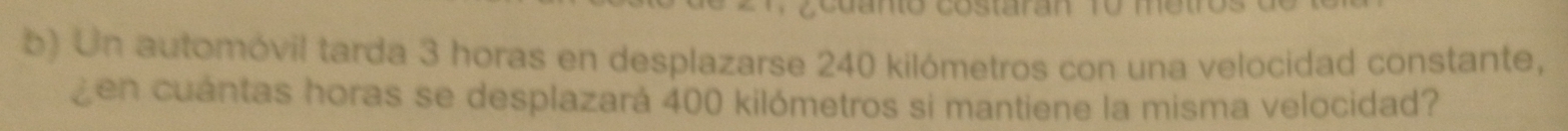 Cano costaran ro me t 
b) Un automóvil tarda 3 horas en desplazarse 240 kilómetros con una velocidad constante, 
Zen cuántas horas se desplazará 400 kilómetros si mantiene la misma velocidad?