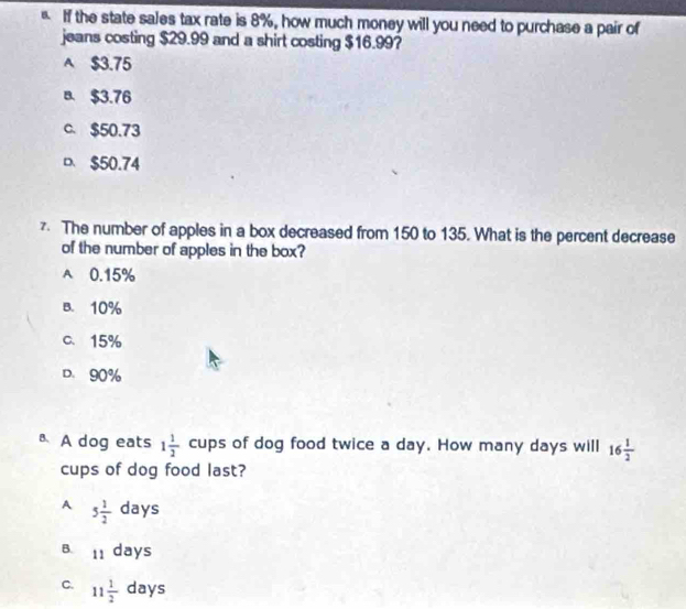 If the state sales tax rate is 8%, how much money will you need to purchase a pair of
jeans costing $29.99 and a shirt costing $16.99?
A $3.75
B. $3.76
c. $50.73
D $50.74
z. The number of apples in a box decreased from 150 to 135. What is the percent decrease
of the number of apples in the box?
A 0.15%
B. 10%
C、 15%
D. 90%
A dog eats 1 1/2 cups of dog food twice a day. How many days will 16 1/2 
cups of dog food last?
A 5 1/2 days
B. 11days
C. 11 1/2 days