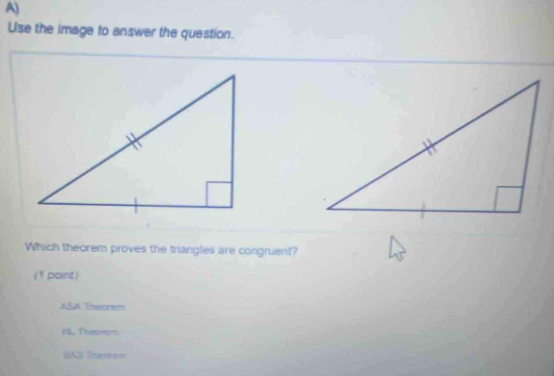 Use the image to answer the question.
Which theorem proves the triangles are congruent?
(1 point)
ASA. Theoram
HL Theorem
SAS Throrem