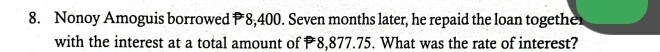 Nonoy Amoguis borrowed P 8,400. Seven months later, he repaid the loan togethe 
with the interest at a total amount of 8,877.75. What was the rate of interest?