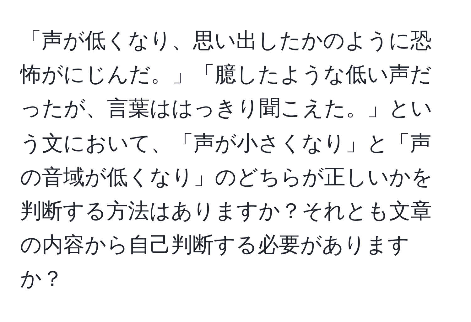 「声が低くなり、思い出したかのように恐怖がにじんだ。」「臆したような低い声だったが、言葉ははっきり聞こえた。」という文において、「声が小さくなり」と「声の音域が低くなり」のどちらが正しいかを判断する方法はありますか？それとも文章の内容から自己判断する必要がありますか？